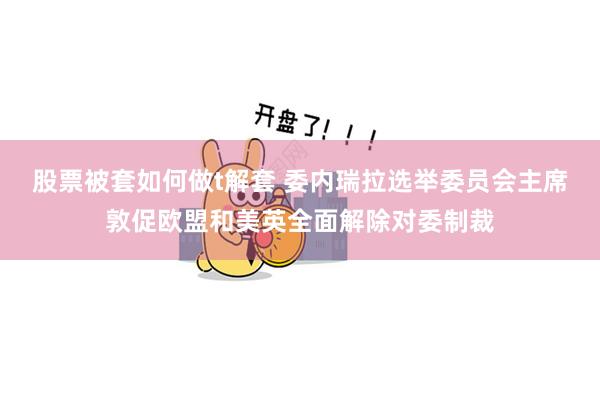 股票被套如何做t解套 委内瑞拉选举委员会主席敦促欧盟和美英全面解除对委制裁