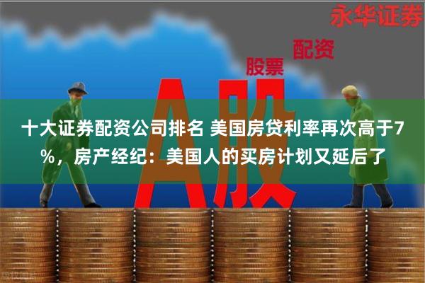 十大证券配资公司排名 美国房贷利率再次高于7%，房产经纪：美国人的买房计划又延后了