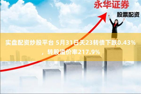 实盘配资炒股平台 5月31日天23转债下跌0.43%，转股溢价率217.9%