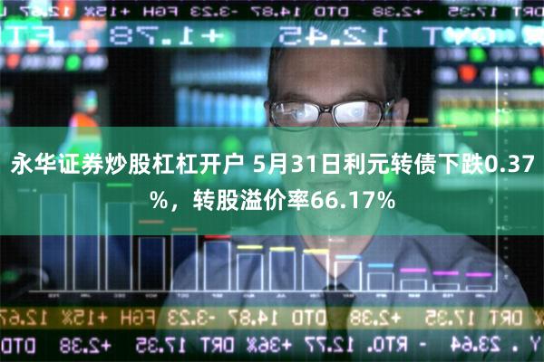 永华证券炒股杠杠开户 5月31日利元转债下跌0.37%，转股溢价率66.17%