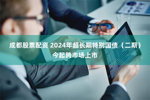 成都股票配资 2024年超长期特别国债（二期）今起跨市场