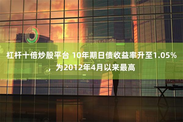 杠杆十倍炒股平台 10年期日债收益率升至1.05%，为2012年4月以来最高