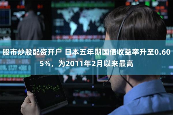 股市炒股配资开户 日本五年期国债收益率升至0.605%，为2011年2月以来最高