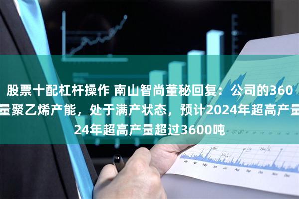 股票十配杠杆操作 南山智尚董秘回复：公司的3600吨超高分子量聚乙烯产能，处于满产状态，预计2024年超高产量超过3600吨