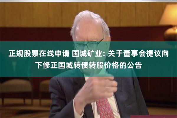 正规股票在线申请 国城矿业: 关于董事会提议向下修正国城转债转股价格的公告