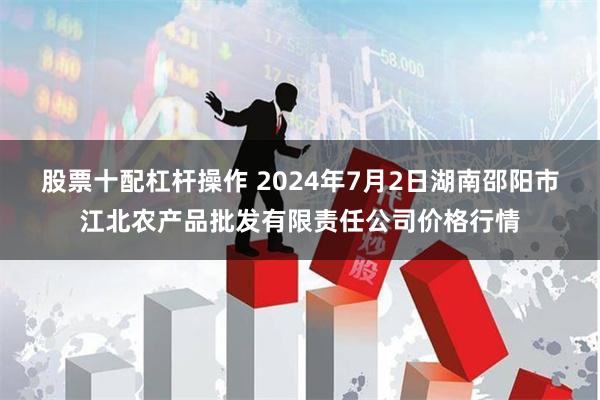 股票十配杠杆操作 2024年7月2日湖南邵阳市江北农产品批发有限责任公司价格行情