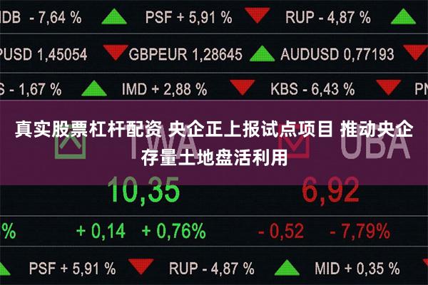 真实股票杠杆配资 央企正上报试点项目 推动央企存量土地盘活利用