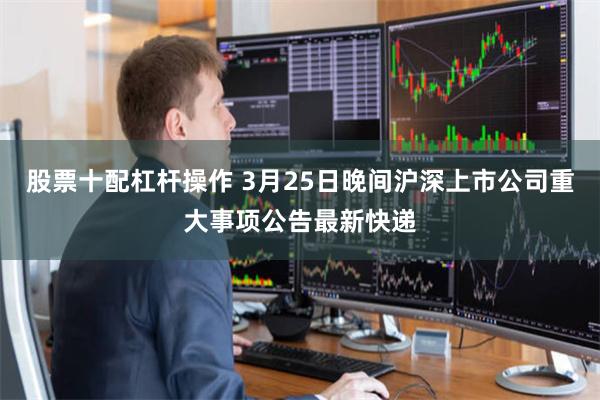 股票十配杠杆操作 3月25日晚间沪深上市公司重大事项公告最新快递