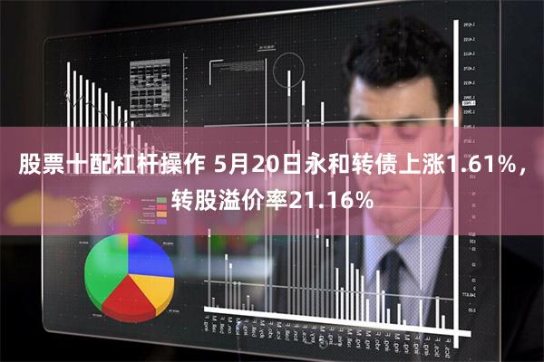 股票十配杠杆操作 5月20日永和转债上涨1.61%，转股溢价率21.16%