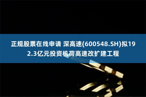 正规股票在线申请 深高速(600548.SH)拟192.3亿元投资机荷高速改扩建工程