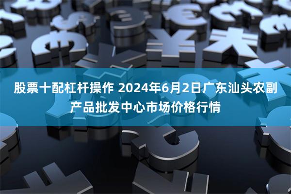 股票十配杠杆操作 2024年6月2日广东汕头农副产品批发中心