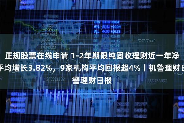 正规股票在线申请 1-2年期限纯固收理财近一年净值平均增长3.82%，9家机构平均回报超4%丨机警理财日报