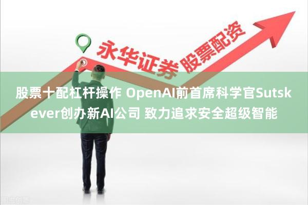 股票十配杠杆操作 OpenAI前首席科学官Sutskever创办新AI公司 致力追求安全超级智能