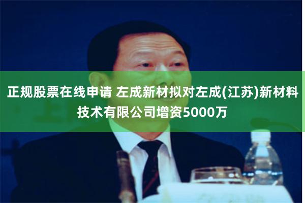 正规股票在线申请 左成新材拟对左成(江苏)新材料技术有限公司增资5000万