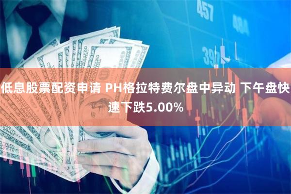 低息股票配资申请 PH格拉特费尔盘中异动 下午盘快速下跌5.00%