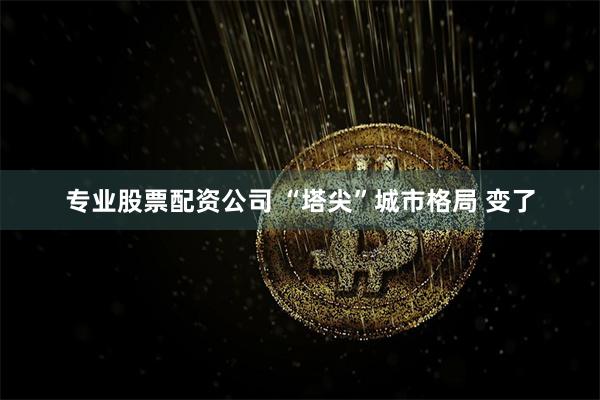 专业股票配资公司 “塔尖”城市格局 变了