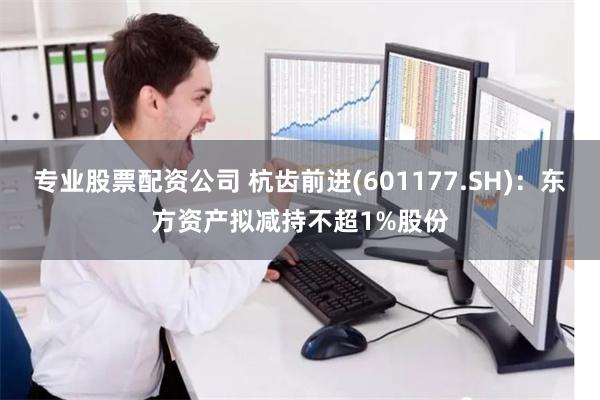 专业股票配资公司 杭齿前进(601177.SH)：东方资产拟减持不超1%股份