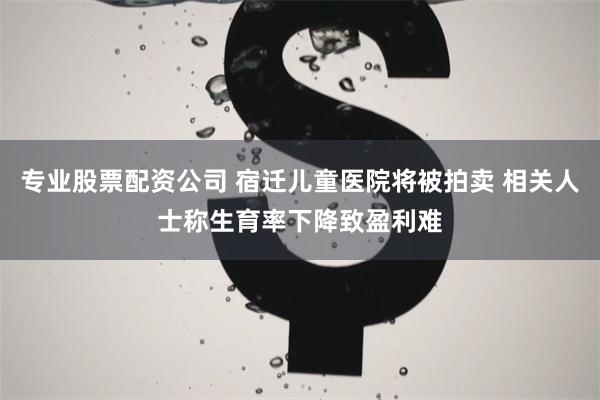 专业股票配资公司 宿迁儿童医院将被拍卖 相关人士称生育率下降致盈利难