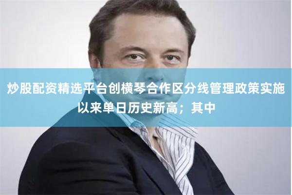 炒股配资精选平台创横琴合作区分线管理政策实施以来单日历史新高；其中