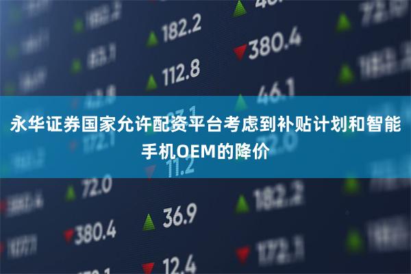 永华证券国家允许配资平台考虑到补贴计划和智能手机OEM的降价