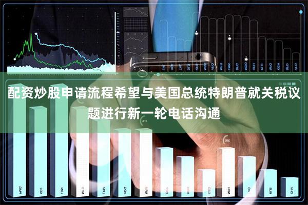 配资炒股申请流程希望与美国总统特朗普就关税议题进行新一轮电话沟通
