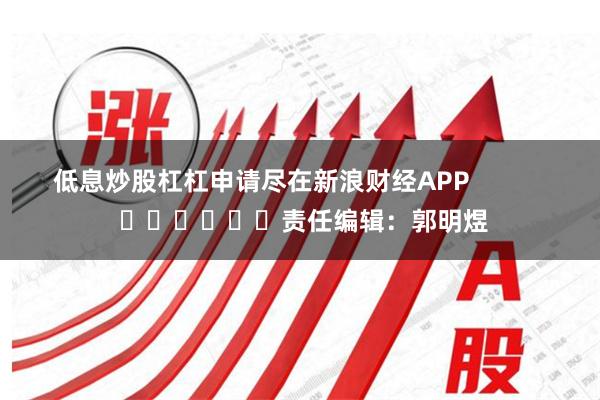 低息炒股杠杠申请尽在新浪财经APP            						责任编辑：郭明煜