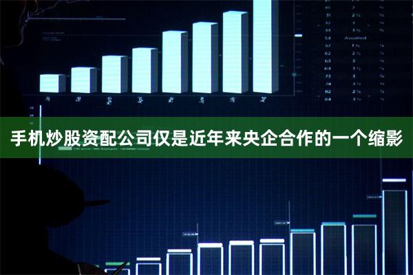 手机炒股资配公司仅是近年来央企合作的一个缩影