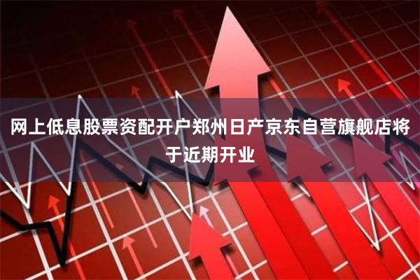 网上低息股票资配开户郑州日产京东自营旗舰店将于近期开业