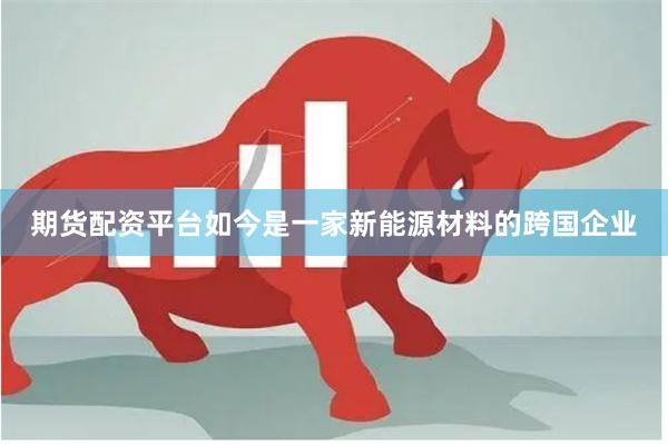 期货配资平台如今是一家新能源材料的跨国企业