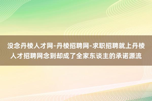 没念丹棱人才网-丹棱招聘网-求职招聘就上丹棱人才招聘网念到却成了全家东谈主的承诺源流