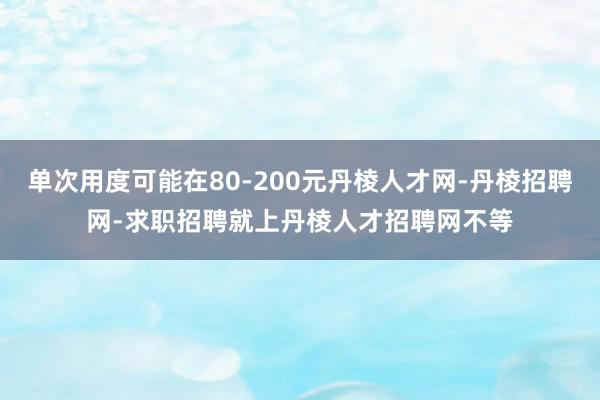 单次用度可能在80-200元丹棱人才网-丹棱招聘网-求职招聘就上丹棱人才招聘网不等
