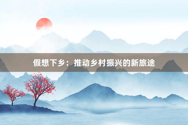 假想下乡：推动乡村振兴的新旅途