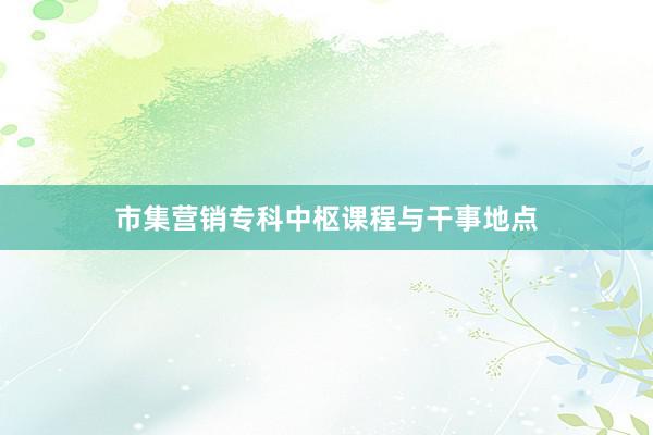 市集营销专科中枢课程与干事地点
